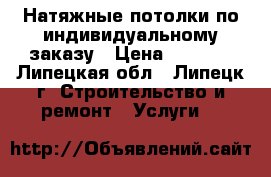 Натяжные потолки по индивидуальному заказу › Цена ­ 1 000 - Липецкая обл., Липецк г. Строительство и ремонт » Услуги   